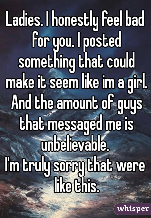 Ladies. I honestly feel bad for you. I posted something that could make it seem like im a girl. And the amount of guys that messaged me is unbelievable. 
I'm truly sorry that were like this.