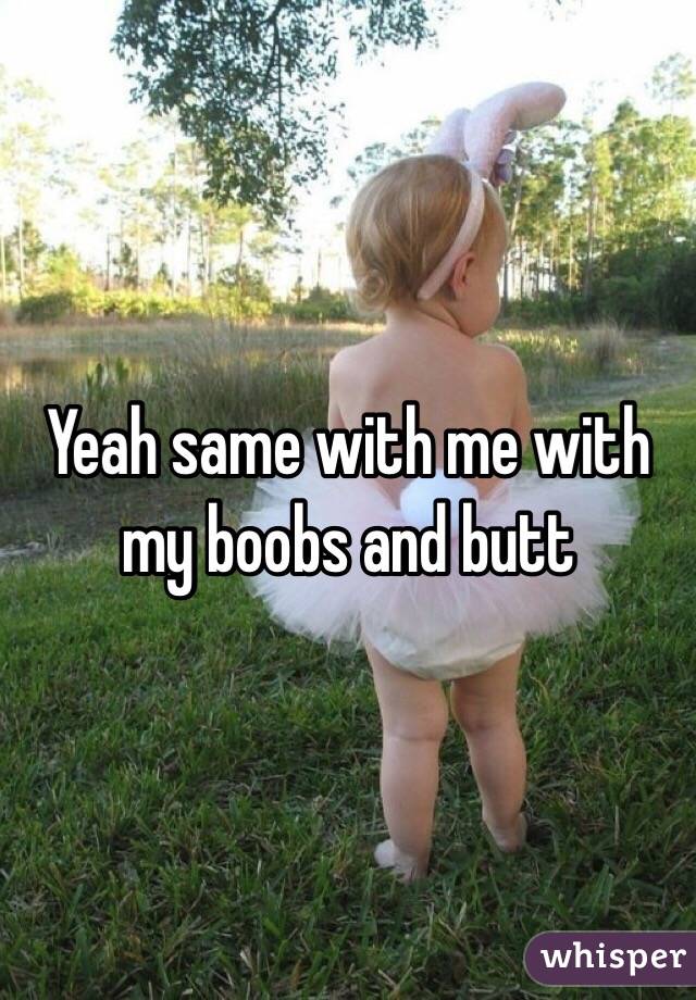 Yeah same with me with my boobs and butt