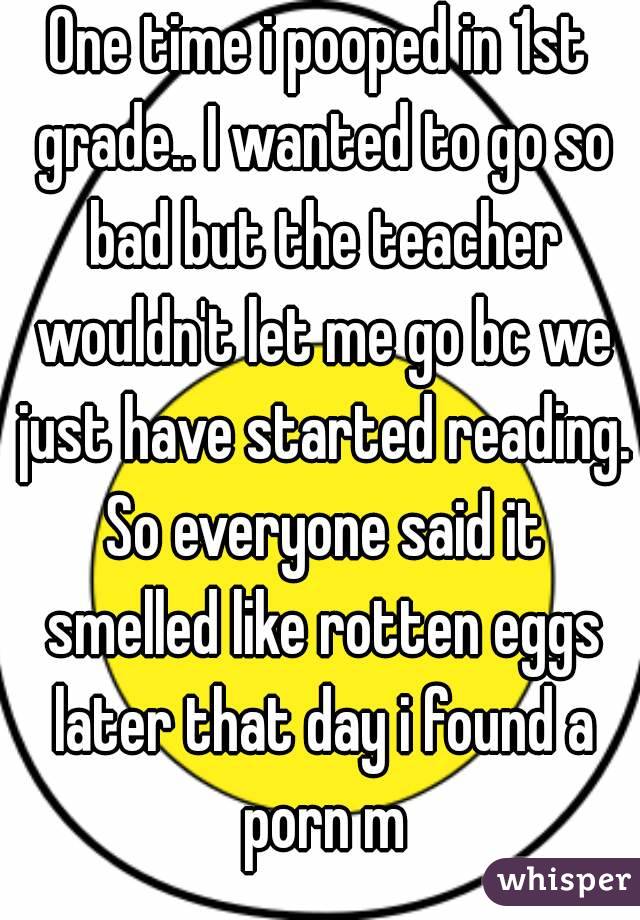 One time i pooped in 1st grade.. I wanted to go so bad but the teacher wouldn't let me go bc we just have started reading. So everyone said it smelled like rotten eggs later that day i found a porn m