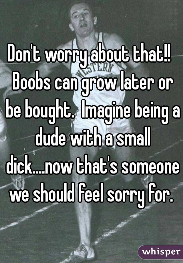 Don't worry about that!!  Boobs can grow later or be bought.  Imagine being a dude with a small dick....now that's someone we should feel sorry for. 