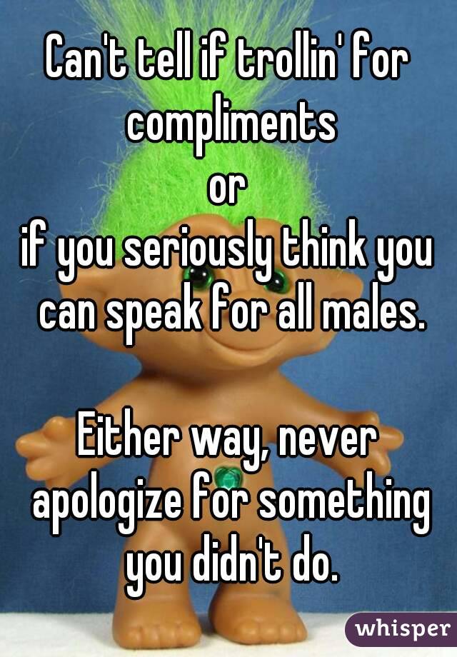 Can't tell if trollin' for compliments
or
if you seriously think you can speak for all males.

Either way, never apologize for something you didn't do.