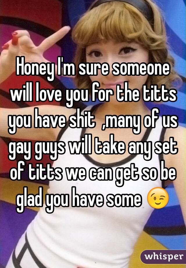 Honey I'm sure someone will love you for the titts you have shit  ,many of us gay guys will take any set of titts we can get so be glad you have some 😉