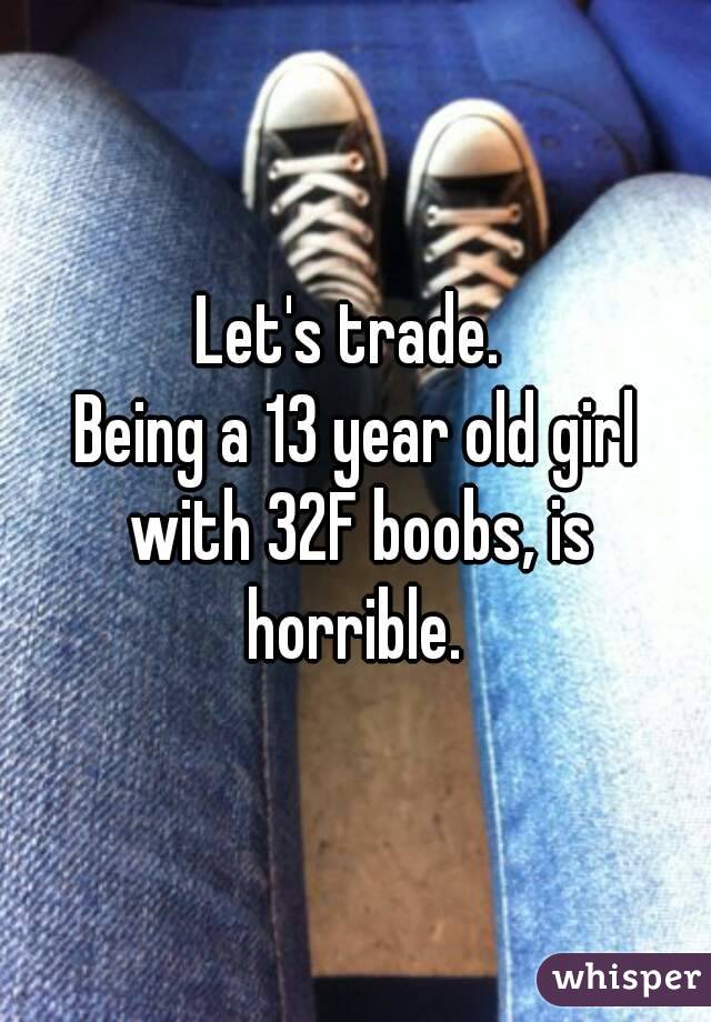 Let's trade. 
Being a 13 year old girl with 32F boobs, is horrible. 
