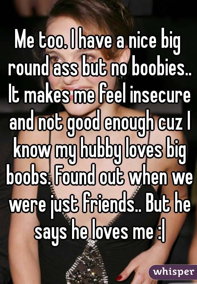 Me too. I have a nice big round ass but no boobies.. It makes me feel insecure and not good enough cuz I know my hubby loves big boobs. Found out when we were just friends.. But he says he loves me :|