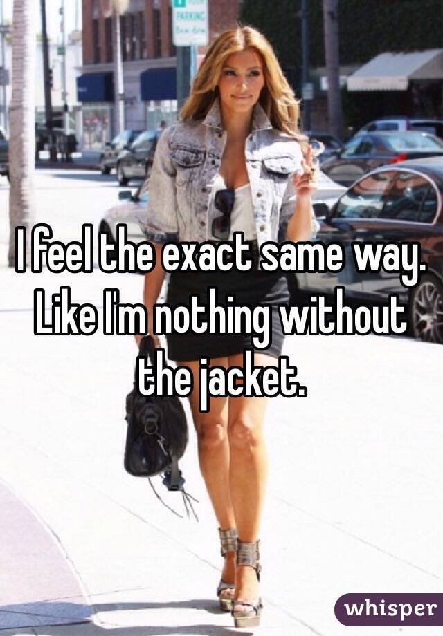 I feel the exact same way. Like I'm nothing without the jacket. 