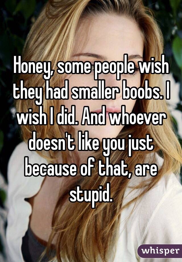 Honey, some people wish they had smaller boobs. I wish I did. And whoever doesn't like you just because of that, are stupid.