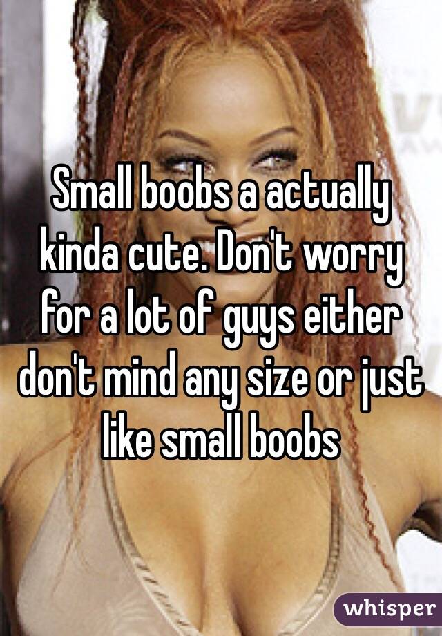 Small boobs a actually kinda cute. Don't worry for a lot of guys either don't mind any size or just like small boobs