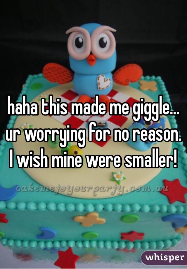 haha this made me giggle... ur worrying for no reason. 
I wish mine were smaller! 