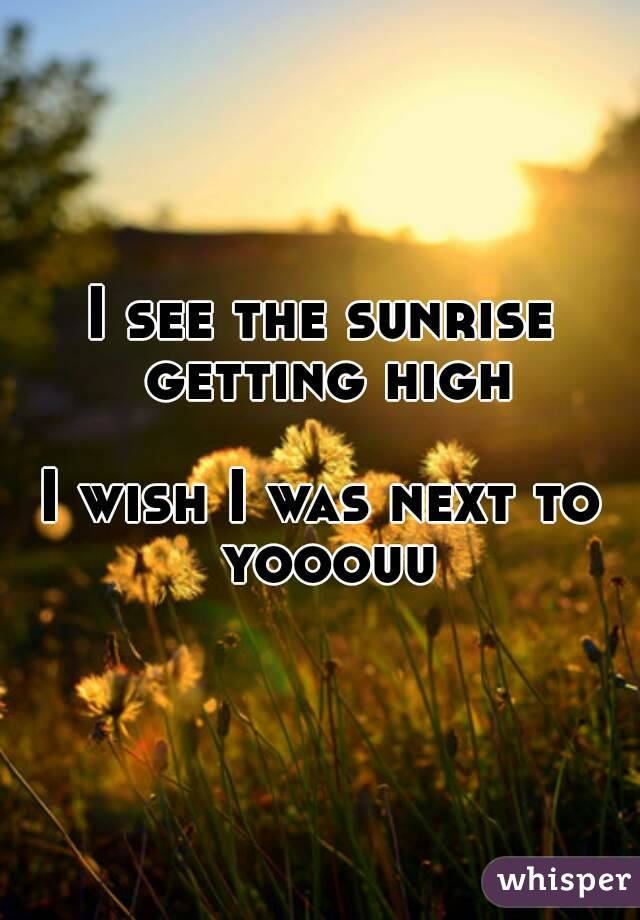 I see the sunrise getting high

I wish I was next to yooouu