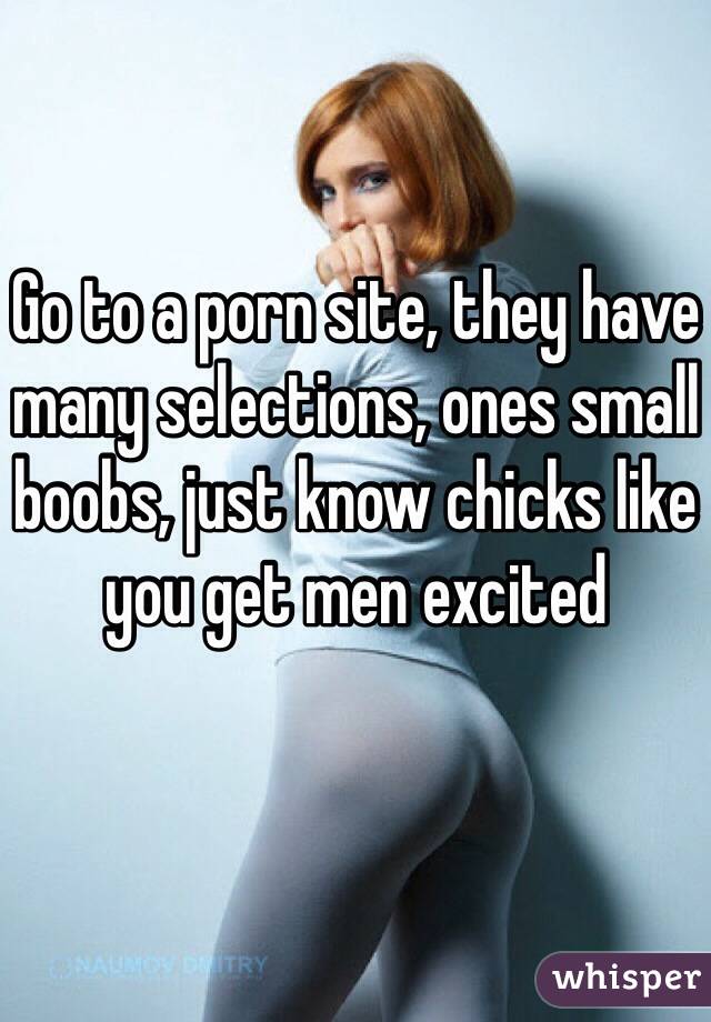 Go to a porn site, they have many selections, ones small boobs, just know chicks like you get men excited 