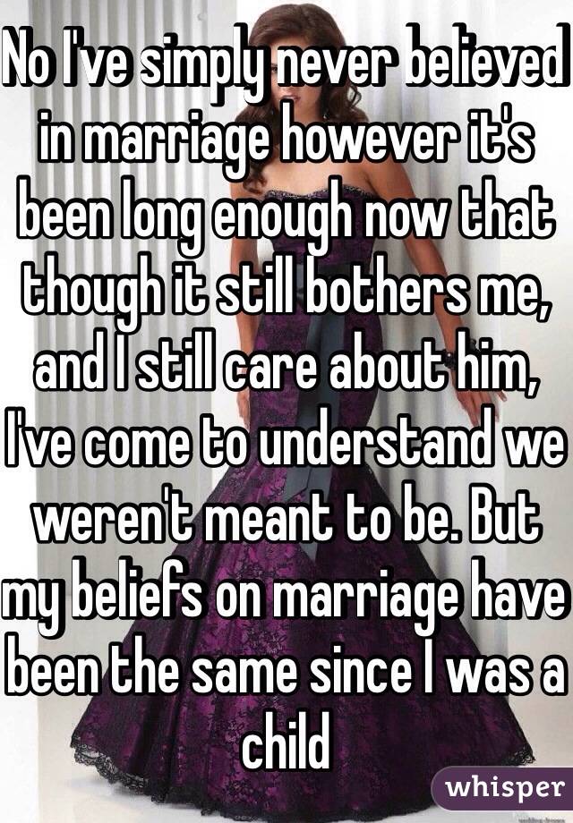 No I've simply never believed in marriage however it's been long enough now that though it still bothers me, and I still care about him, I've come to understand we weren't meant to be. But my beliefs on marriage have been the same since I was a child