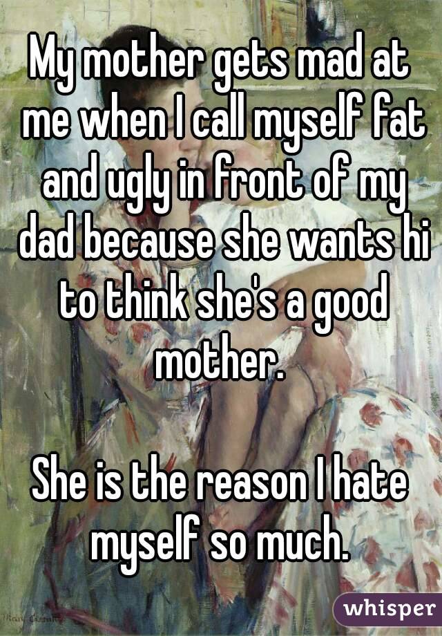 My mother gets mad at me when I call myself fat and ugly in front of my dad because she wants hi to think she's a good mother. 

She is the reason I hate myself so much. 