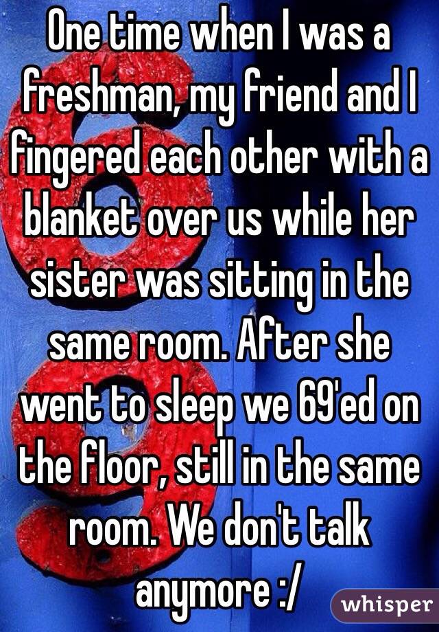 One time when I was a freshman, my friend and I fingered each other with a blanket over us while her sister was sitting in the same room. After she went to sleep we 69'ed on the floor, still in the same room. We don't talk anymore :/
