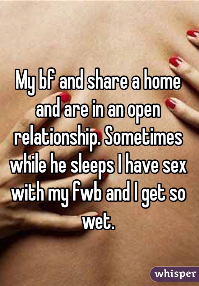 My bf and share a home and are in an open relationship. Sometimes while he sleeps I have sex with my fwb and I get so wet. 