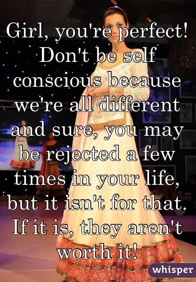 Girl, you're perfect! Don't be self conscious because we're all different and sure, you may be rejected a few times in your life, but it isn't for that. If it is, they aren't worth it!   