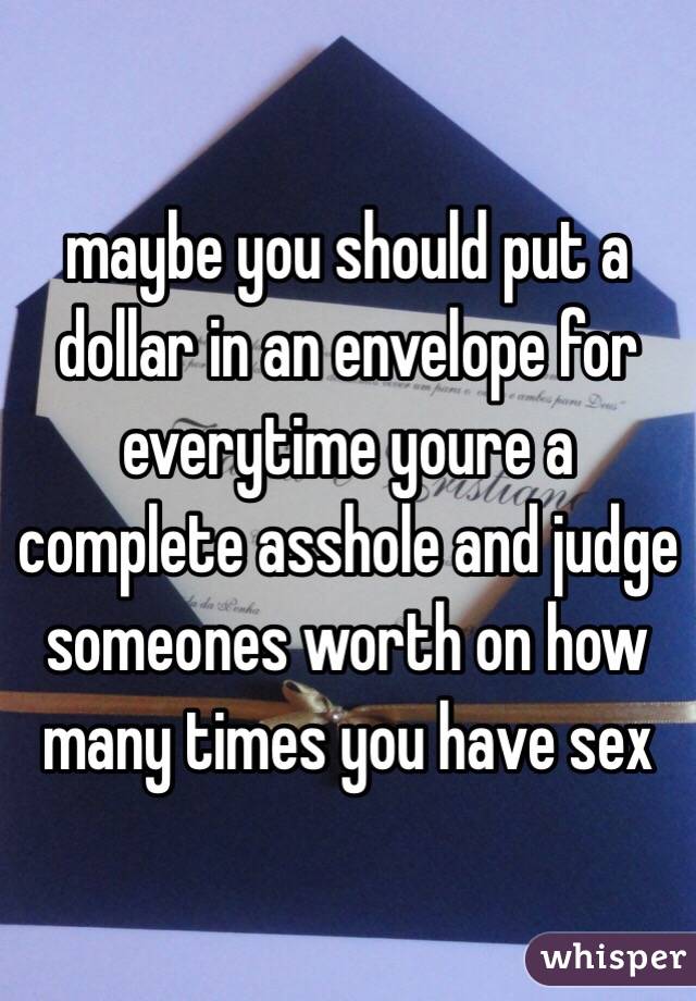 maybe you should put a dollar in an envelope for everytime youre a complete asshole and judge someones worth on how many times you have sex