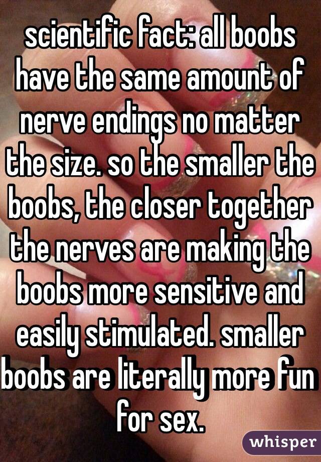 scientific fact: all boobs have the same amount of nerve endings no matter the size. so the smaller the boobs, the closer together the nerves are making the boobs more sensitive and easily stimulated. smaller boobs are literally more fun for sex.