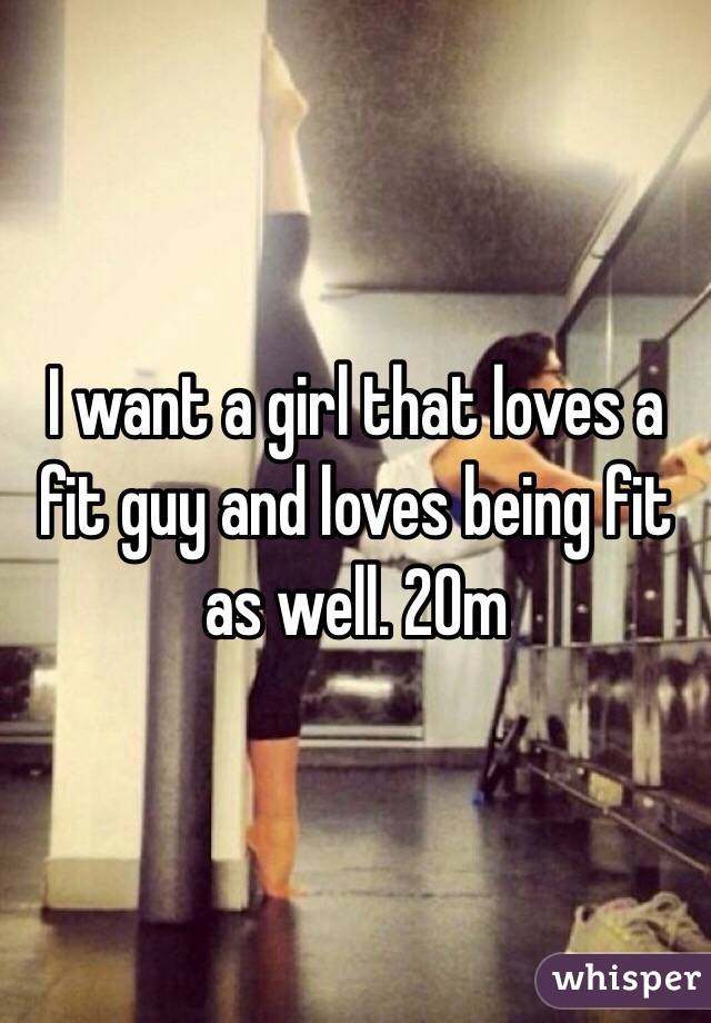 I want a girl that loves a fit guy and loves being fit as well. 20m