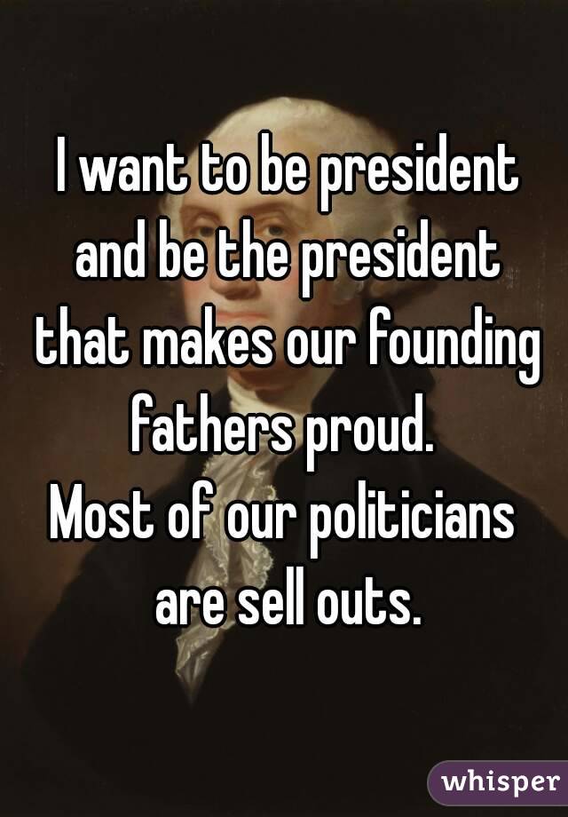  I want to be president and be the president that makes our founding fathers proud. 
Most of our politicians are sell outs.