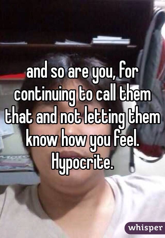 and so are you, for continuing to call them that and not letting them know how you feel. Hypocrite. 