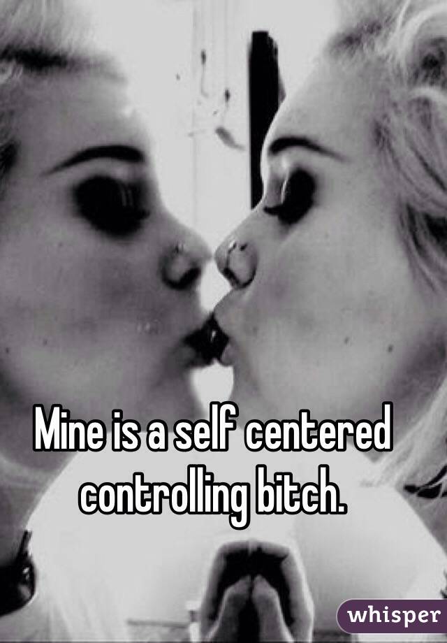 Mine is a self centered controlling bitch. 