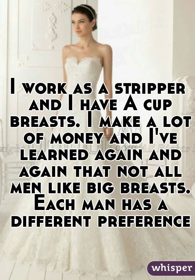 I work as a stripper and I have A cup breasts. I make a lot of money and I've learned again and again that not all men like big breasts. Each man has a different preference