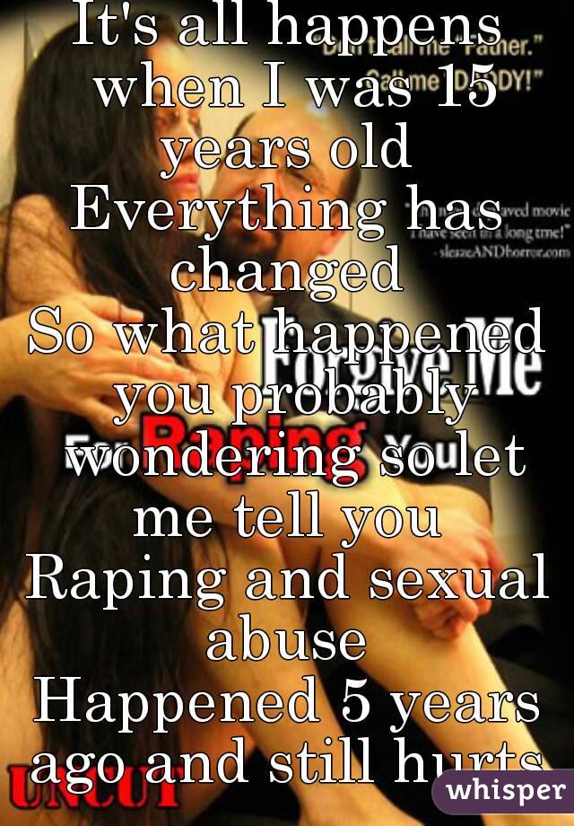 It's all happens when I was 15 years old 
Everything has changed 
So what happened you probably wondering so let me tell you 
Raping and sexual abuse 
Happened 5 years ago and still hurts 