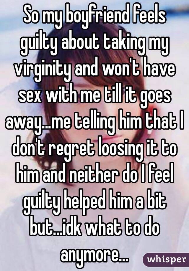 So my boyfriend feels guilty about taking my virginity and won't have sex with me till it goes away...me telling him that I don't regret loosing it to him and neither do I feel guilty helped him a bit but...idk what to do anymore...