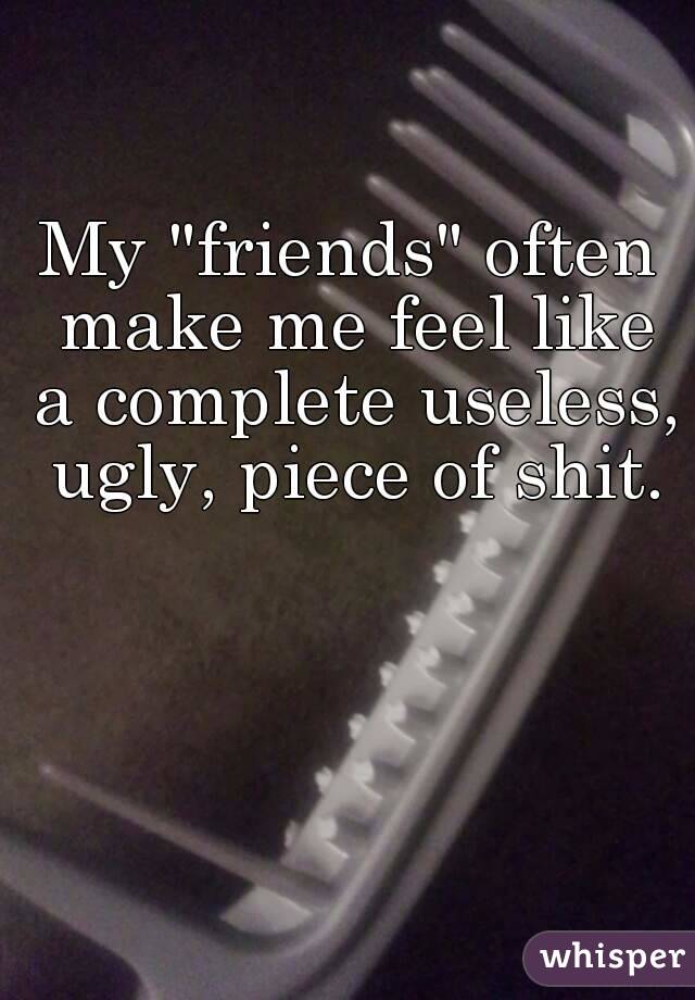 My "friends" often make me feel like a complete useless, ugly, piece of shit.