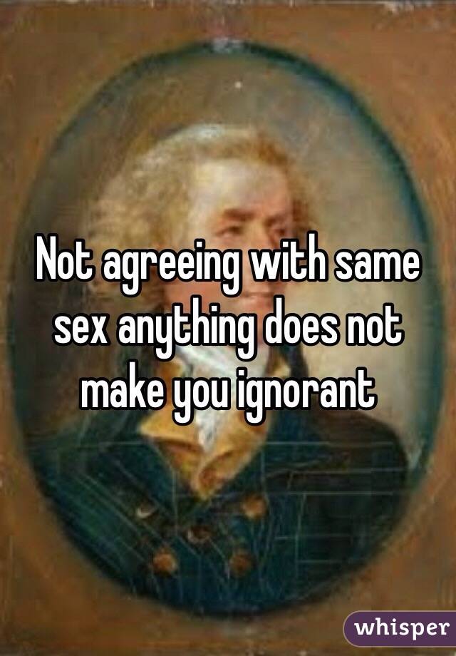Not agreeing with same sex anything does not make you ignorant 
