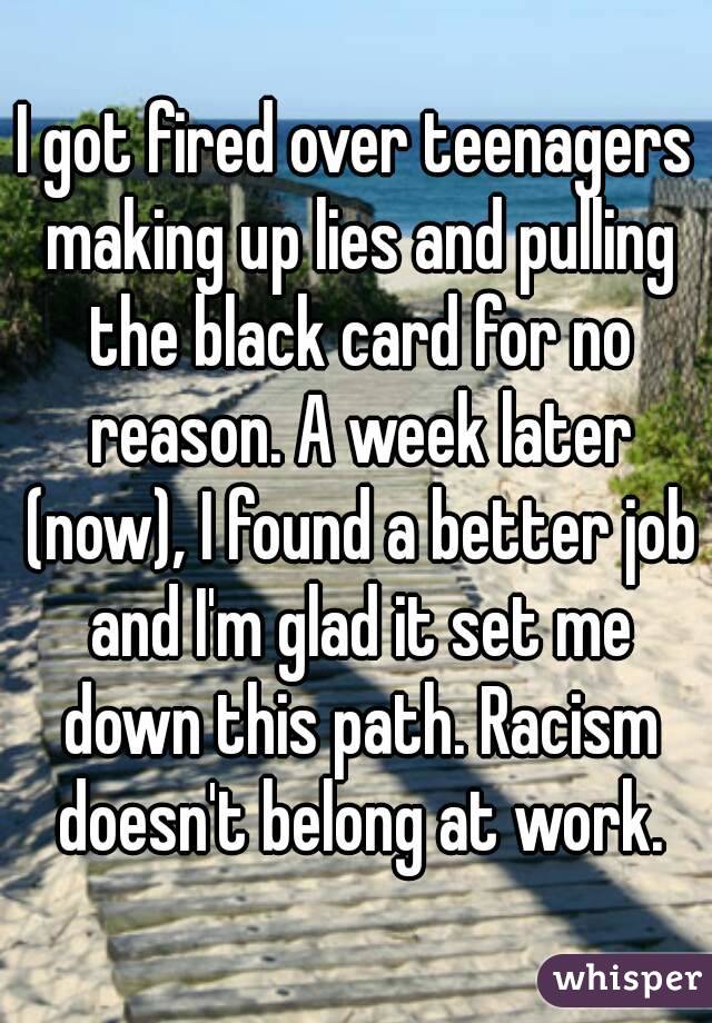 I got fired over teenagers making up lies and pulling the black card for no reason. A week later (now), I found a better job and I'm glad it set me down this path. Racism doesn't belong at work.