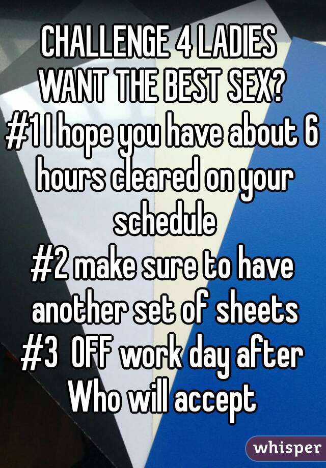 CHALLENGE 4 LADIES 
WANT THE BEST SEX?
#1 I hope you have about 6 hours cleared on your schedule
#2 make sure to have another set of sheets
#3  OFF work day after
Who will accept