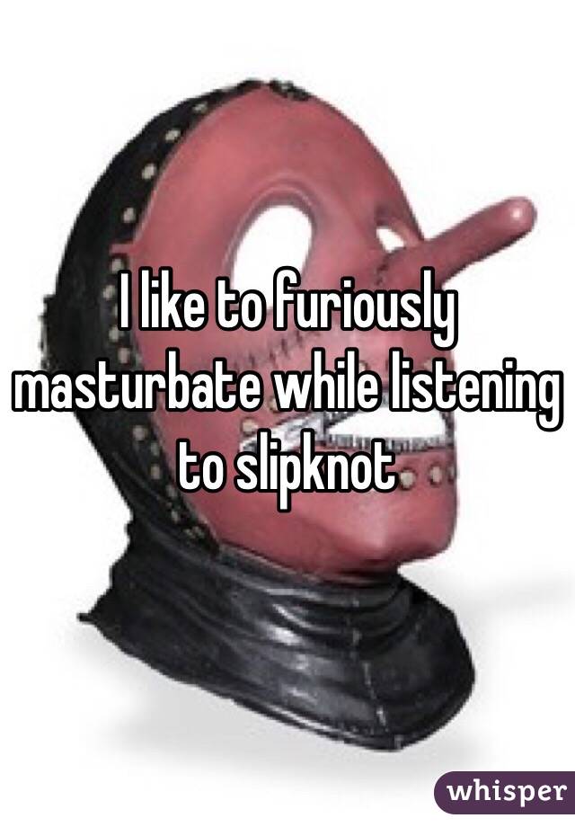 I like to furiously masturbate while listening to slipknot