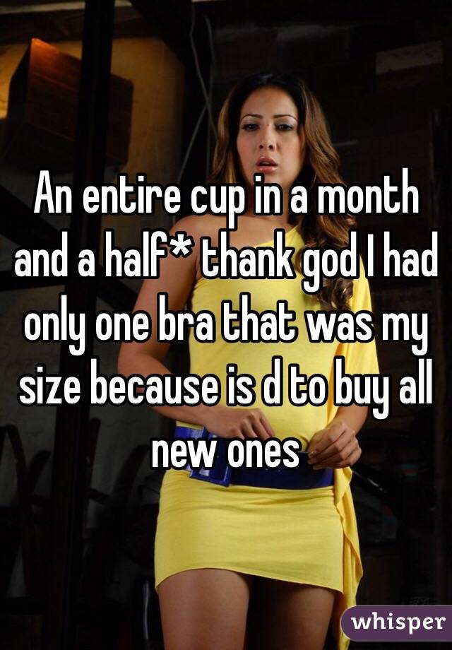 An entire cup in a month and a half* thank god I had only one bra that was my size because is d to buy all new ones