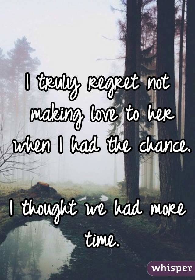 I truly regret not making love to her when I had the chance. 
I thought we had more time.