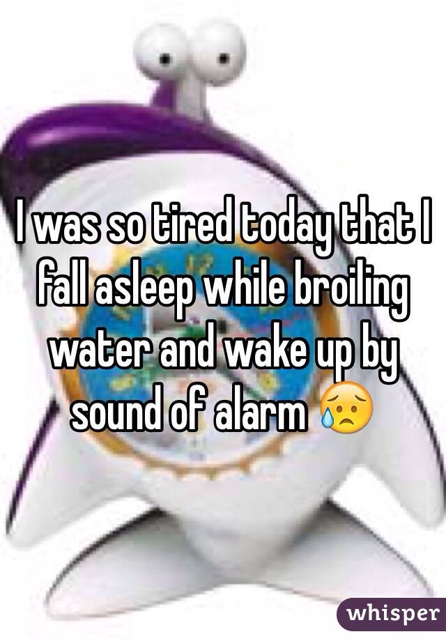 I was so tired today that I fall asleep while broiling water and wake up by sound of alarm 😥