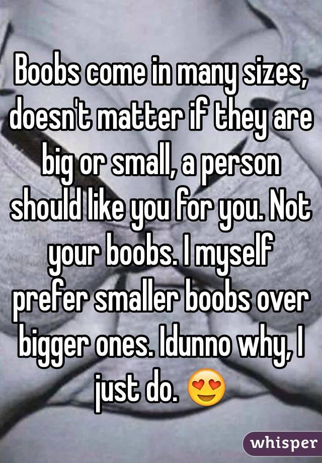  Boobs come in many sizes, doesn't matter if they are big or small, a person should like you for you. Not your boobs. I myself prefer smaller boobs over bigger ones. Idunno why, I just do. 😍