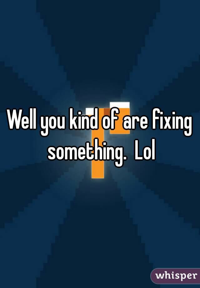 Well you kind of are fixing something.  Lol