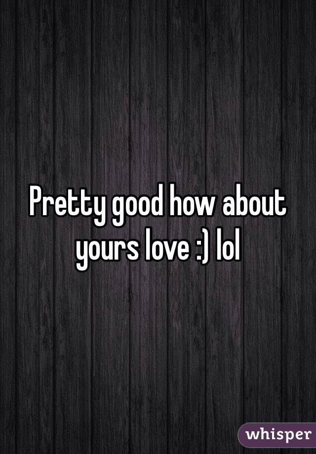 Pretty good how about yours love :) lol