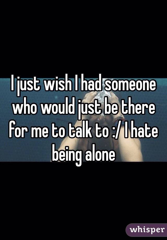 I just wish I had someone who would just be there for me to talk to :/ I hate being alone 