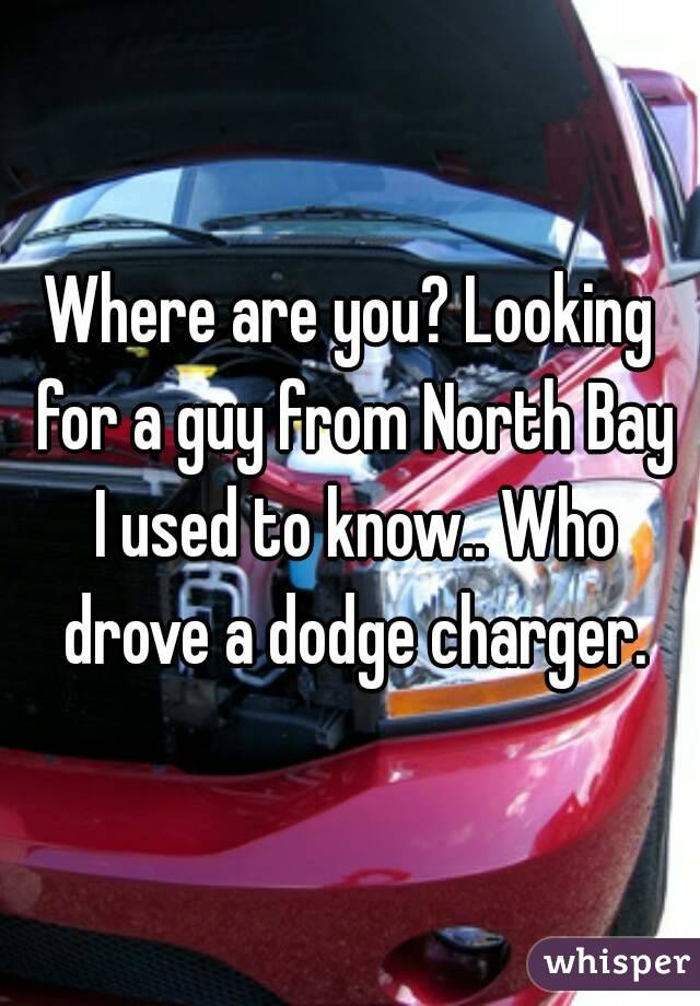 Where are you? Looking for a guy from North Bay I used to know.. Who drove a dodge charger.