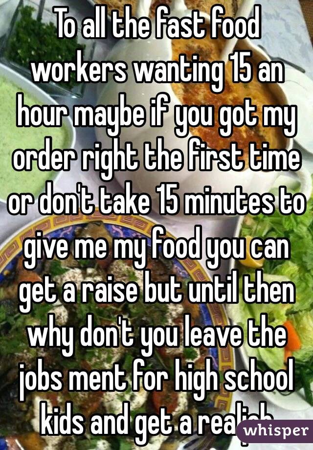 To all the fast food workers wanting 15 an hour maybe if you got my order right the first time or don't take 15 minutes to give me my food you can get a raise but until then why don't you leave the jobs ment for high school kids and get a realjob 