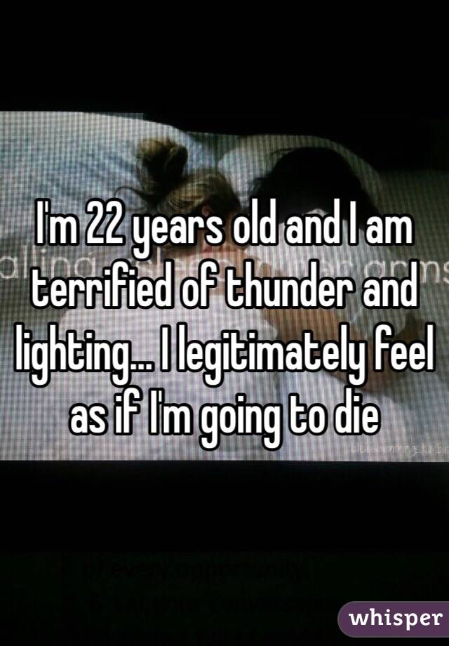 I'm 22 years old and I am terrified of thunder and lighting... I legitimately feel as if I'm going to die