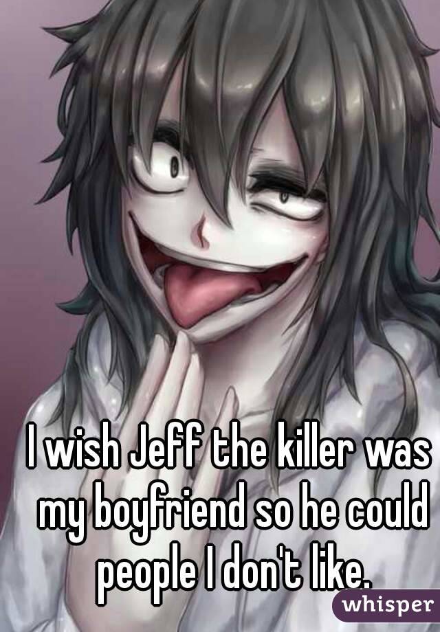I wish Jeff the killer was my boyfriend so he could people I don't like.