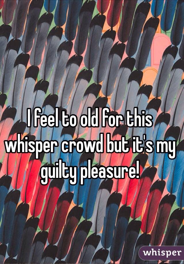 I feel to old for this whisper crowd but it's my guilty pleasure!