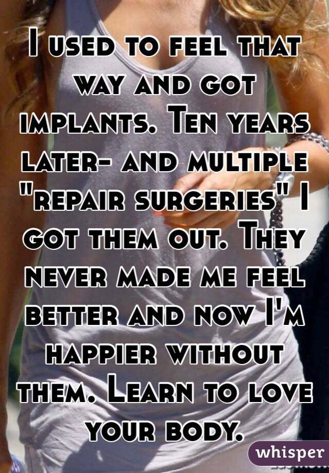 I used to feel that way and got implants. Ten years later- and multiple "repair surgeries" I got them out. They never made me feel better and now I'm happier without them. Learn to love your body.