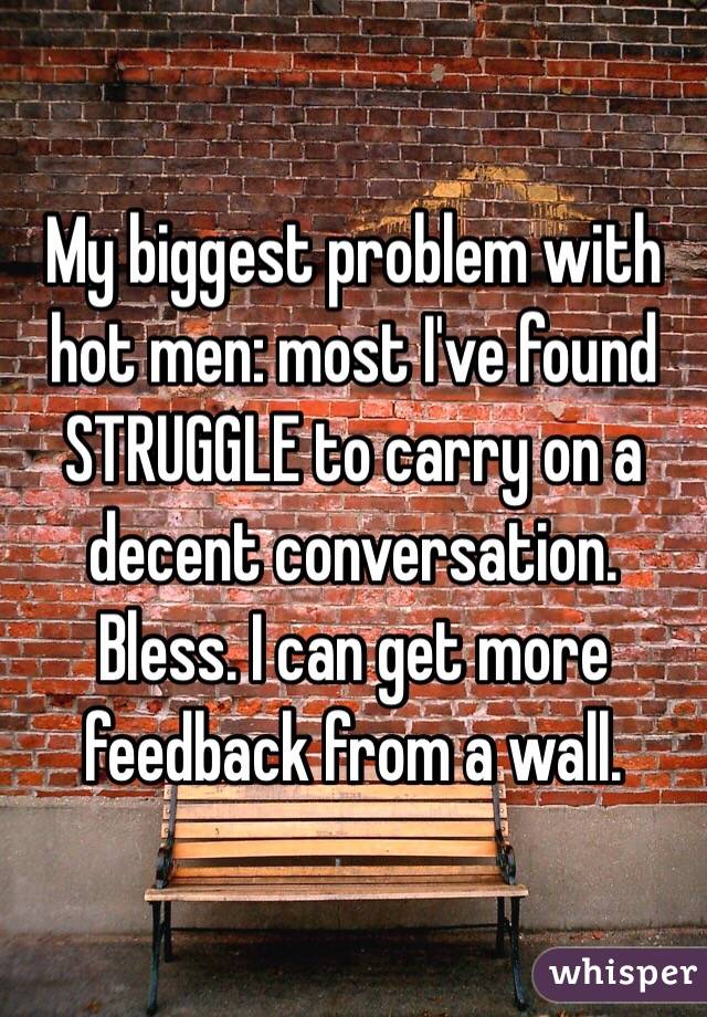 My biggest problem with hot men: most I've found STRUGGLE to carry on a decent conversation. Bless. I can get more feedback from a wall.