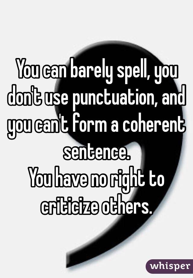 You can barely spell, you don't use punctuation, and you can't form a coherent sentence. 
You have no right to criticize others.