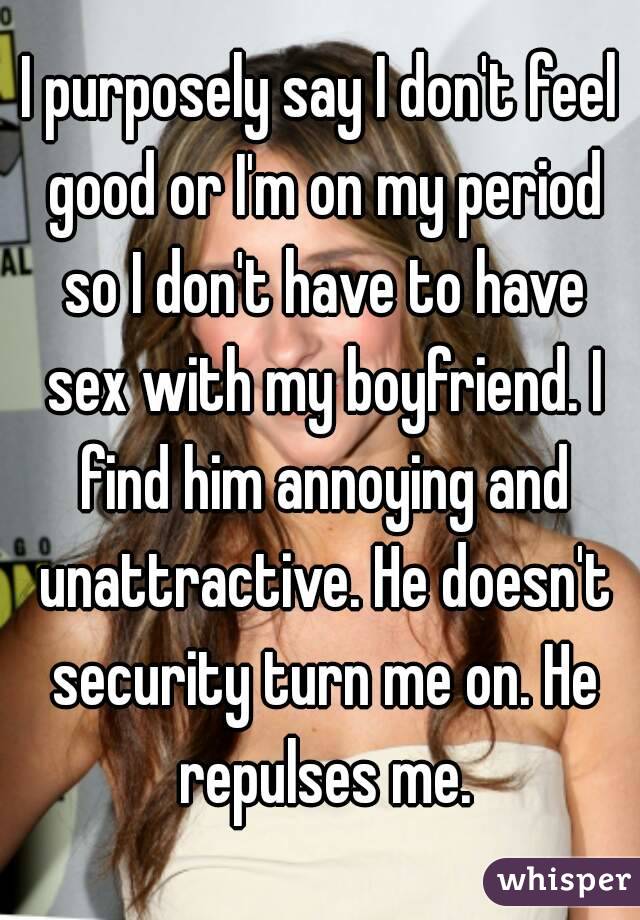 I purposely say I don't feel good or I'm on my period so I don't have to have sex with my boyfriend. I find him annoying and unattractive. He doesn't security turn me on. He repulses me.