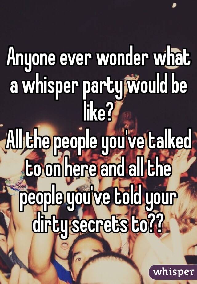 Anyone ever wonder what a whisper party would be like?
All the people you've talked to on here and all the people you've told your dirty secrets to??
